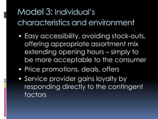 Model 3: Individual’s
characteristics and environment
 Easy accessibility, avoiding stock-outs,
offering appropriate assortment mix
extending opening hours – simply to
be more acceptable to the consumer
 Price promotions, deals, offers
 Service provider gains loyalty by
responding directly to the contingent
factors
 