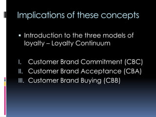 Implications of these concepts
 Introduction to the three models of
loyalty – Loyalty Continuum
I. Customer Brand Commitment (CBC)
II. Customer Brand Acceptance (CBA)
III. Customer Brand Buying (CBB)
 