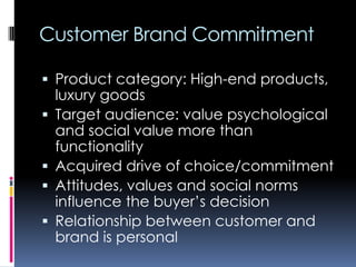 Customer Brand Commitment
 Product category: High-end products,
luxury goods
 Target audience: value psychological
and social value more than
functionality
 Acquired drive of choice/commitment
 Attitudes, values and social norms
influence the buyer’s decision
 Relationship between customer and
brand is personal
 