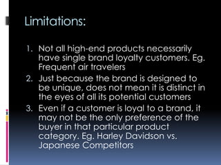 Limitations:
1. Not all high-end products necessarily
have single brand loyalty customers. Eg.
Frequent air travelers
2. Just because the brand is designed to
be unique, does not mean it is distinct in
the eyes of all its potential customers
3. Even if a customer is loyal to a brand, it
may not be the only preference of the
buyer in that particular product
category. Eg. Harley Davidson vs.
Japanese Competitors
 