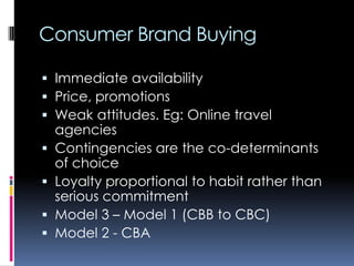 Consumer Brand Buying
 Immediate availability
 Price, promotions
 Weak attitudes. Eg: Online travel
agencies
 Contingencies are the co-determinants
of choice
 Loyalty proportional to habit rather than
serious commitment
 Model 3 – Model 1 (CBB to CBC)
 Model 2 - CBA
 