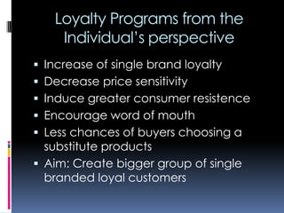 Loyalty Programs from the
Individual’s perspective
 Increase of single brand loyalty
 Decrease price sensitivity
 Induce greater consumer resistence
 Encourage word of mouth
 Less chances of buyers choosing a
substitute products
 Aim: Create bigger group of single
branded loyal customers
 