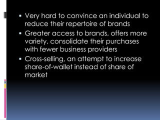  Very hard to convince an individual to
reduce their repertoire of brands
 Greater access to brands, offers more
variety, consolidate their purchases
with fewer business providers
 Cross-selling, an attempt to increase
share-of-wallet instead of share of
market
 