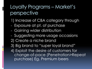Loyalty Programs – Market’s
perspective
1) Increase of CBA category through
- Exposure at pt. of purchase
- Gaining wider distribution
- Suggesting more usage occasions
2) Create a niche brand
3) Big brand to “super loyal brand”
4) Exploit the desire of customers for
change-of-pace (Penetration>Repeat
purchase) Eg. Premium beers
 