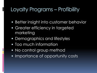 Loyalty Programs – Profibility
 Better insight into customer behavior
 Greater efficiency in targeted
marketing
 Demographics and lifestyles
 Too much information
 No control group method
 Importance of opportunity costs
 