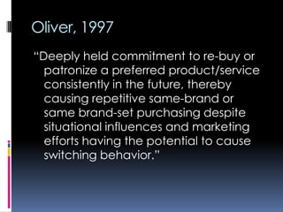 Oliver, 1997
“Deeply held commitment to re-buy or
patronize a preferred product/service
consistently in the future, thereby
causing repetitive same-brand or
same brand-set purchasing despite
situational influences and marketing
efforts having the potential to cause
switching behavior.”
 
