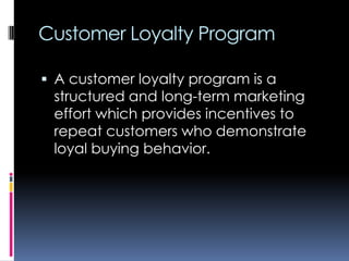 Customer Loyalty Program
 A customer loyalty program is a
structured and long-term marketing
effort which provides incentives to
repeat customers who demonstrate
loyal buying behavior.
 