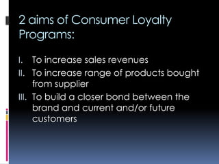 2 aims of Consumer Loyalty
Programs:
I. To increase sales revenues
II. To increase range of products bought
from supplier
III. To build a closer bond between the
brand and current and/or future
customers
 