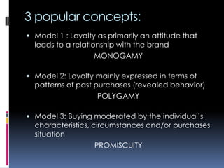 3 popular concepts:
 Model 1 : Loyalty as primarily an attitude that
leads to a relationship with the brand
MONOGAMY
 Model 2: Loyalty mainly expressed in terms of
patterns of past purchases (revealed behavior)
POLYGAMY
 Model 3: Buying moderated by the individual’s
characteristics, circumstances and/or purchases
situation
PROMISCUITY
 