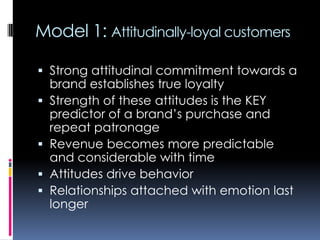 Model 1: Attitudinally-loyal customers
 Strong attitudinal commitment towards a
brand establishes true loyalty
 Strength of these attitudes is the KEY
predictor of a brand’s purchase and
repeat patronage
 Revenue becomes more predictable
and considerable with time
 Attitudes drive behavior
 Relationships attached with emotion last
longer
 