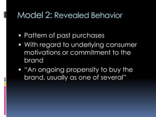 Model 2: Revealed Behavior
 Pattern of past purchases
 With regard to underlying consumer
motivations or commitment to the
brand
 “An ongoing propensity to buy the
brand, usually as one of several”
 