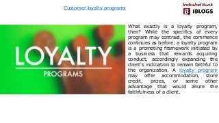 Customer loyalty programs
What exactly is a loyalty program,
then? While the specifics of every
program may contrast, the commence
continues as before: a loyalty program
is a promoting framework initiated by
a business that rewards acquiring
conduct, accordingly expanding the
client's inclination to remain faithful to
the organization. A loyalty program
may offer accommodation, store
credit, prizes, or some other
advantage that would allure the
faithfulness of a client.
 