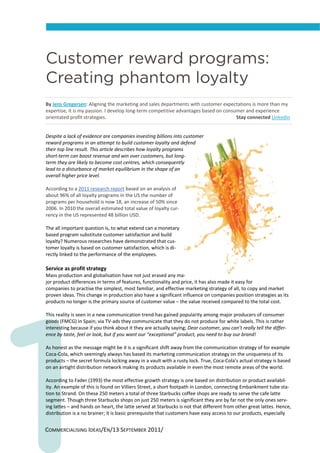Customer reward programs:
Creating phantom loyalty
By Jens Gregersen: Aligning the marketing and sales departments with customer expectations is more than my 
expertise, it is my passion. I develop long‐term competitive advantages based on consumer and experience 
orientated profit strategies.                                                                                                           Stay connected LinkedIn  


Despite a lack of evidence are companies investing billions into customer 
reward programs in an attempt to build customer loyalty and defend 
their top line result. This article describes how loyalty programs 
short‐term can boost revenue and win over customers, but long‐
term they are likely to become cost centres, which consequently 
lead to a disturbance of market equilibrium in the shape of an 
overall higher price level.  
 
According to a 2011 research report based on an analysis of 
about 96% of all loyalty programs in the US the number of 
programs per household is now 18, an increase of 50% since 
2006. In 2010 the overall estimated total value of loyalty cur‐
rency in the US represented 48 billion USD. 
 
The all important question is, to what extend can a monetary 
based program substitute customer satisfaction and build 
loyalty? Numerous researches have demonstrated that cus‐
tomer loyalty is based on customer satisfaction, which is di‐
rectly linked to the performance of the employees. 
 
Service as profit strategy 
Mass production and globalisation have not just erased any ma‐
jor product differences in terms of features, functionality and price, it has also made it easy for 
companies to practise the simplest, most familiar, and effective marketing strategy of all, to copy and market 
proven ideas. This change in production also have a significant influence on companies position strategies as its 
products no longer is the primary source of customer value – the value received compared to the total cost.  
 
This reality is seen in a new communication trend has gained popularity among major producers of consumer 
goods (FMCG) in Spain; via TV‐ads they communicate that they do not produce for white labels. This is rather 
interesting because if you think about it they are actually saying; Dear customer, you can’t really tell the differ‐
ence by taste, feel or look, but if you want our “exceptional” product, you need to buy our brand!  
 
As honest as the message might be it is a significant shift away from the communication strategy of for example 
Coca‐Cola, which seemingly always has based its marketing communication strategy on the uniqueness of its 
products – the secret formula locking away in a vault with a rusty lock. True, Coca‐Cola’s actual strategy is based 
on an airtight distribution network making its products available in even the most remote areas of the world. 
 
According to Fader (1993) the most effective growth strategy is one based on distribution or product availabil‐
ity. An example of this is found on Villiers Street, a short footpath in London, connecting Embankment tube sta‐
tion to Strand. On these 250 meters a total of three Starbucks coffee shops are ready to serve the cafe latte 
segment. Though three Starbucks shops on just 250 meters is significant they are by far not the only ones serv‐
ing lattes – and hands on heart, the latte served at Starbucks is not that different from other great lattes. Hence, 
distribution is a no brainer; it is basic prerequisite that customers have easy access to our products, especially 


COMMERCIALISING IDEAS/EN/13 SEPTEMBER 2011/ 
 