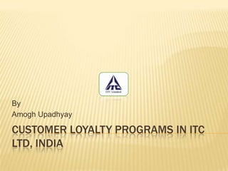Customer loyalty programs in ITC LTD, INDIA By Amogh Upadhyay 