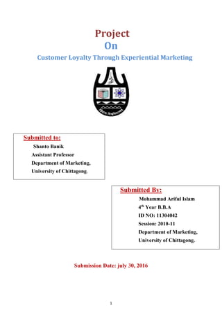 1
Project
On
Customer Loyalty Through Experiential Marketing
Submitted to:
Shanto Banik
Assistant Professor
Department of ...