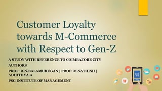 Customer Loyalty
towards M-Commerce
with Respect to Gen-Z
A STUDY WITH REFERENCE TO COIMBATORE CITY
AUTHORS
PROF: R.N.BALAMURUGAN | PROF: M.SATHISH |
ADHITHYA.A
PSG INSTITUTE OF MANAGEMENT
 