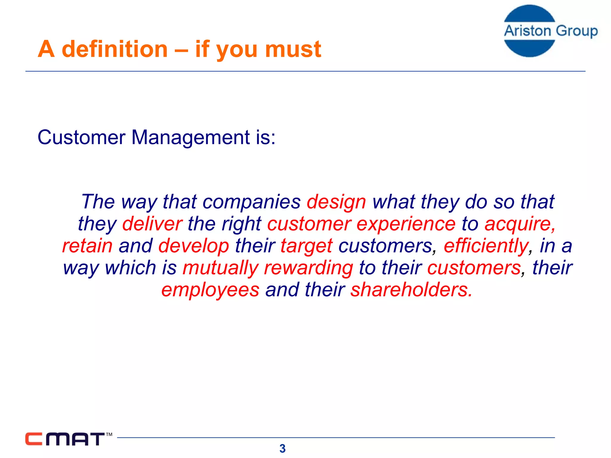 A definition – if you must   Customer Management is:   The way that companies   design  what they do so that they   deliver  the right   customer experience  to  acquire, retain  and   develop  their   target  customers ,  efficiently ,  in a way which is   mutually rewarding  to their   customers ,  their  employees  and their   shareholders.   