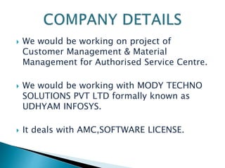  We would be working on project of
Customer Management & Material
Management for Authorised Service Centre.
 We would be working with MODY TECHNO
SOLUTIONS PVT LTD formally known as
UDHYAM INFOSYS.
 It deals with AMC,SOFTWARE LICENSE.
 
