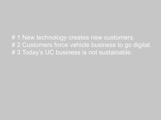# 1 New technology creates new customers.
# 2 Customers force vehicle business to go digital.
# 3 Today’s UC business is not sustainable.
 