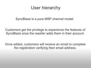 User hierarchy

       SyncBlaze is a pure MSP channel model.


Customers get the privilege to experience the features of
SyncBlaze once the reseller adds them in their account.


Once added, customers will receive an email to complete
     the registration verifying their email address.
 
