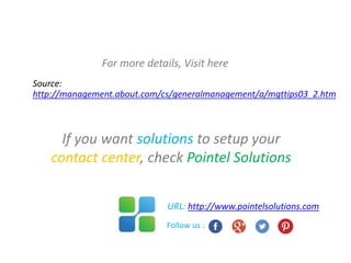 For more details, Visit here
Source:
http://management.about.com/cs/generalmanagement/a/mgttips03_2.htm
If you want solutions to setup your
contact center, check Pointel Solutions
URL: http://www.pointelsolutions.com
Follow us :