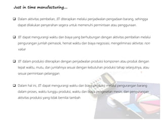Just in time manufacturing....
 Dalam aktivitas pembelian, JIT diterapkan melalui penjadwalan pengadaan barang, sehingga
dapat dilakukan penyerahan segera untuk memenuhi permintaan atau penggunaan.
 JIT dapat mengurangi waktu dan biaya yang berhubungan dengan aktivitas pembelian melalui
pengurangan jumlah pemasok, hemat waktu dan biaya negosiasi, mengeliminasi aktivitas non
value
 JIT dalam produksi diterapkan dengan penjadwalan produksi komponen atau produk dengan
tepat waktu, mutu, dan jumlahnya sesuai dengan kebutuhan produksi tahap selanjutnya, atau
sesuai permintaan pelanggan
 Dalam hal ini, JIT dapat mengurangi waktu dan biaya produksi melalui pengurangan barang
dalam proses, waktu tunggu produksi, waktu dan biaya pengesetan mesin, dan pengurangan
aktivitas produksi yang tidak bernilai tambah
 