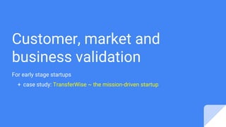 Customer, market and
business validation
For early stage startups
+ case study: TransferWise ~ the mission-driven startup
 