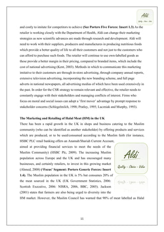 and costly to imitate for competitors to achieve (See Porters Five Forces: Insert 1.3) As the
retailer is working closely with the Department of Health, Aldi can change their marketing
strategies as new scientific advances are made through research and development. Aldi will
need to work with their suppliers, producers and manufactures in producing nutritious foods
which provide a better quality of life to all their customers and not just to the customers who
can afford to purchase such foods. The retailer will continue to use own-labelled goods as
these provide a better margin in their pricing, compared to branded items, which include the
cost of national advertising (Kent, 2003). Methods in which to communicate this marketing
imitative to their customers are through in-store advertising, through company annual reports,
extensive television advertising, incorporating the new branding scheme, and full page
adverts in national newspapers, all advertising medias of which have been used extensively in
the past. In order for the CSR strategy to remain relevant and effective, the retailer needs to
constantly engage with their stakeholders and managing conflicts of interest. Firms who
focus on moral and social issues can adopt a ‘first mover’ advantage by prompt response to
stakeholder concerns (Schlegelmilch, 1998; Pratley, 1995; Laczniak and Murphy, 1993).


The Marketing and Retailing of Halal Meat (HM) in the UK
There has been a rapid growth in the UK in shops and business catering to the Muslim
community (who can be identified as another stakeholder) by offering products and services
which are produced, or to be used/consumed according to the Muslim faith (for instance,
HSBC PLC retail banking offers an Anamah/Shariah Current Account,
aimed at providing financial services to meet the needs of the
Muslim Community) (HSBC Plc, 2009). The increasing Muslim
population across Europe and the UK and has encouraged many
businesses, and certainly retailers, to invest in this growing market
(Ahmed, 2008) (‘Focus’ Segment: Porters Generic Forces: Insert
1.4). The Muslim population in the UK is 5% but consumes 20% of
the meat sourced in the UK (UK Government Statistics, 2006:
Scottish Executive, 2006: NISRA, 2006, BBC, 2005). Jackson
(2001) states that farmers are also being urged to diversity into the
HM market. However, the Muslim Council has warned that 90% of meat labelled as Halal




                                               11
 