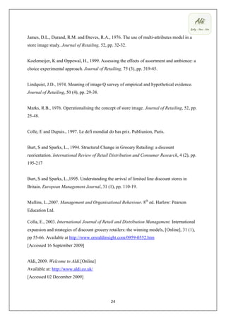 James, D.L., Durand, R.M. and Dreves, R.A., 1976. The use of multi-attributes model in a
store image study. Journal of Retailing, 52, pp. 32-32.


Koelemeijer, K and Oppewal, H., 1999. Assessing the effects of assortment and ambience: a
choice experimental approach. Journal of Retailing, 75 (3), pp. 319-45.


Lindquist, J.D., 1974. Meaning of image Q survey of empirical and hypothetical evidence.
Journal of Retailing, 50 (4), pp. 29-38.


Marks, R.B., 1976. Operationalising the concept of store image. Journal of Retailing, 52, pp.
25-48.


Colle, E and Dupuis., 1997. Le defi mondial do bas prix. Publiunion, Paris.


Burt, S and Sparks, L., 1994. Structural Change in Grocery Retailing: a discount
reorientation. International Review of Retail Distribution and Consumer Research, 4 (2), pp.
195-217


Burt, S and Sparks, L.,1995. Understanding the arrival of limited line discount stores in
Britain. European Management Journal, 31 (1), pp. 110-19.


Mullins, L.,2007. Management and Organisational Behaviour. 8th ed. Harlow: Pearson
Education Ltd.

Colla, E., 2003. International Journal of Retail and Distribution Management. International
expansion and strategies of discount grocery retailers: the winning models, [Online], 31 (1),
pp 55-66. Available at http://www.emraldinsight.com/0959-0552.htm
[Accessed 16 September 2009]


Aldi, 2009. Welcome to Aldi.[Online]
Available at: http://www.aldi.co.uk/
[Accessed 02 December 2009]




                                              24
 