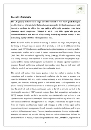 Executive Summary
The UK grocery industry is so large, with the demand of food retail goods being so
sensitive to cross-price elasticity that retailers are constantly striving to explore new and
innovative methods to which they can achieve differential advantage over their
discounter retail competitors. (Mitchell & Kiral, 1998) This report will provide
recommendations on how Aldi can achieve this by diversifying into new markets as well
as retaining loyalty with their existing customer base.

Scope: In recent months the retailer is looking to enhance its image and perception by
developing a stronger focus on quality of its products, as well as its additional in-store
services. (Aldi, 2009) Furthermore, Aldi has expansion plans in opening new stores in higher,
more upmarket locations and to expand its product ranges to attract a higher-earning clientele
(Aldi, 2009). This innovation is supported by Harvey, (2000, pp. 17) who suggests that, being
in a society housing a wide spectrum of income levels, retailers can bring together high-
income and low-income market segments and therefore, can integrate separate ‘segments of
consumer demand’ and forming an internal niche market, whom they can both target with
higher (or branded) and lower priced items (or own-branded items).

This report will analyse their current position within the market in relation to their
competitors, and to conduct a twelve-month marketing plan in order to achieve new
marketing objectives. This will revolve around attracting a new, higher-earning clientele
segment, and therefore, achieving growth to their market share. Aldi supermarkets are a
private company and so the main driver will be financial gain. However, in order to achieve
this, the report will look at the discount market sector in the UK as a whole, and look at the
physiographic aspects of Aldi’s current customer base, their competition and conduct a
SWOT analysis in order to derive the retailers core competencies and to look at new
opportunities for ways in which to exploit these competences and looking at how Aldi could
turn weakness and threats into opportunities and strengths. Furthermore, the report will also
focus on potential asset-lead and market-lead strategies in order to build upon and to
communicate their core competencies through innovative marketing techniques, and, in turn,
to achieve higher customer loyalty. There are two dimensions to the discount retailer market,
and these are hard and soft discount retailing, where the latter’s characteristics focus on the
breath and choice of product, which is categorized as less than 1,000 SKU’s, its positions in

                                              3
 