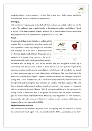 marketing channel, where customers can find their nearest store, find recopies, and obtain
information on products, services and contact details.
Packaging
Aldi use their own packaging, as the bulk of their products are packed exclusively for the
retailer. The packaging used at Aldi is similar to the packaging used on branded items (Wood
& Person, 2006). Own packaged products accounts for 70% of their portfolio and is seen as a
key component for retail differentiation (Hogarth-Scott & Rice: 1994)
People
Operational staff performs the tasks as well as sell the
product. This is why employee selection, training and
development are crucial aspects to give the perception
that customers are in the hands of professionals who
are friendly, helpful and efficient. The people act as
evidence of a service being present; as the service
itself is intangible (it isn’t a physical object) and play
the crucial role of being the ’face’ of the business and have the power to build up a
relationship with that customer or break it down. However, it isn’t just the people at the
customer-interface end; there are a range of parties all of whom work towards the one aim of
providing a shopping experience, and balancing this with keeping their costs down and at the
same time achieving financial gain. Supermarkets have the simple task of buying things and
selling them. And it is the retailers job to ensure that quality and safety are maintained in all
food products and ensuring that their customers are satisfied with their purchases. This will
happen through market research and may stem from innovative new products or revamping
old ones to stimulate demand (Sloman, 2008). It is the process in between the buying and the
selling, which is where the bulk of the people are situated such as buyers, distributers,
packers, manufacturers and merchandisers. Moreover, once the product has been purchased,
there are also after sales services in the form of customer service operators, which again are
evidence of a service, present (Dibb 2001).
Physical evidence/ambience
This concerns the environment: the layout, decor and lighting, with the ambience, or feel of
the store are very much a part of the product offer (Dibb, 2008). Aldi employs a ‘no frills’




                                                 7
 