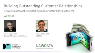 Building	
  Outstanding	
  Customer	
  Relationships
Delivering	
  Relevant	
  Next	
  Best	
  Actions	
  for	
  Retail	
  Bank	
  Customers
WEBINAR
Steven	
  Noels,	
  CTO
NGDATA
James	
  Taylor,	
  CEO,	
  
Decision	
  Management	
  Solutions
 