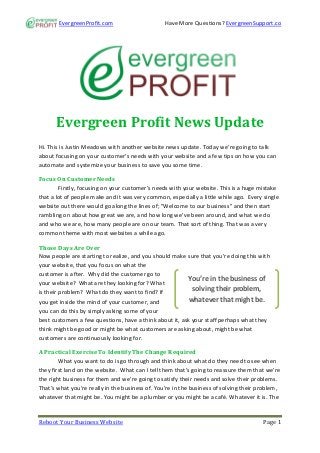 EvergreenProfit.com                      Have More Questions? EvergreenSupport.co




      Evergreen Profit News Update
Hi. This is Justin Meadows with another website news update. Today we’re going to talk
about focusing on your customer’s needs with your website and a few tips on how you can
automate and systemize your business to save you some time.

Focus On Customer Needs
        Firstly, focusing on your customer’s needs with your website. This is a huge mistake
that a lot of people make and it was very common, especially a little while ago. Every single
website out there would go along the lines of; "Welcome to our business" and then start
rambling on about how great we are, and how long we’ve been around, and what we do
and who we are, how many people are on our team. That sort of thing. That was a very
common theme with most websites a while ago.

Those Days Are Over
Now people are starting to realize, and you should make sure that you’re doing this with
your website, that you focus on what the
customer is after. Why did the customer go to
                                                         You’re in the business of
your website? What are they looking for? What
is their problem? What do they want to find? If
                                                           solving their problem,
you get inside the mind of your customer, and             whatever that might be.
you can do this by simply asking some of your
best customers a few questions, have a think about it, ask your staff perhaps what they
think might be good or might be what customers are asking about, might be what
customers are continuously looking for.

A Practical Exercise To Identify The Change Required
        What you want to do is go through and think about what do they need to see when
they first land on the website. What can I tell them that’s going to reassure them that we’re
the right business for them and we’re going to satisfy their needs and solve their problems.
That’s what you’re really in the business of. You’re in the business of solving their problem,
whatever that might be. You might be a plumber or you might be a café. Whatever it is. The


Reboot Your Business Website                                                           Page 1
 