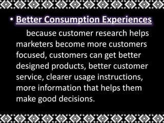 • Better Consumption Experiences
because customer research helps
marketers become more customers
focused, customers can get better
designed products, better customer
service, clearer usage instructions,
more information that helps them
make good decisions.
 