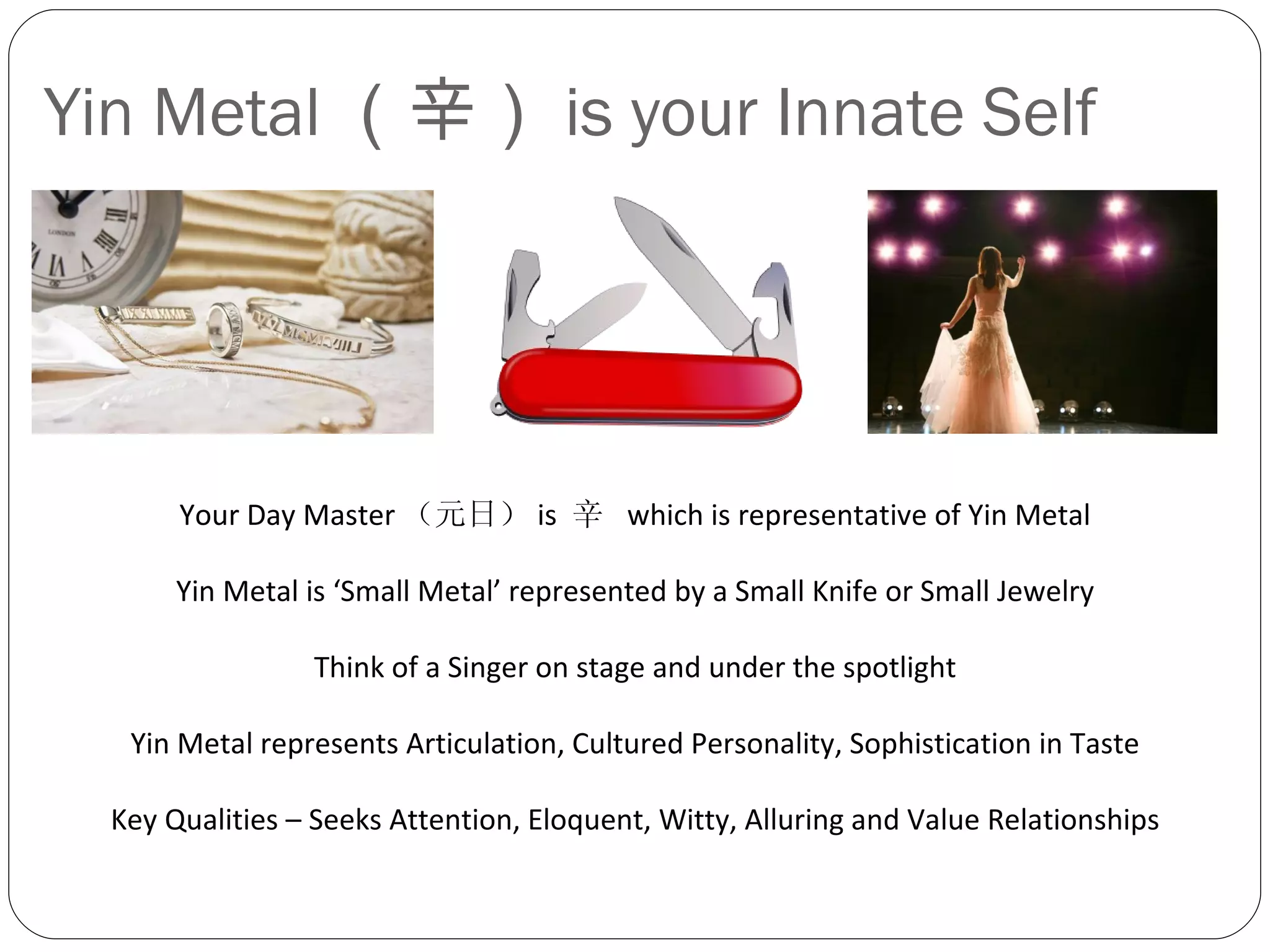 Yin Metal （辛） is your Innate Self Your Day Master （元日） is  辛  which is representative of Yin Metal Yin Metal is ‘Small Metal’ represented by a Small Knife or Small Jewelry Think of a Singer on stage and under the spotlight Yin Metal represents Articulation, Cultured Personality, Sophistication in Taste Key Qualities – Seeks Attention, Eloquent, Witty, Alluring and Value Relationships 