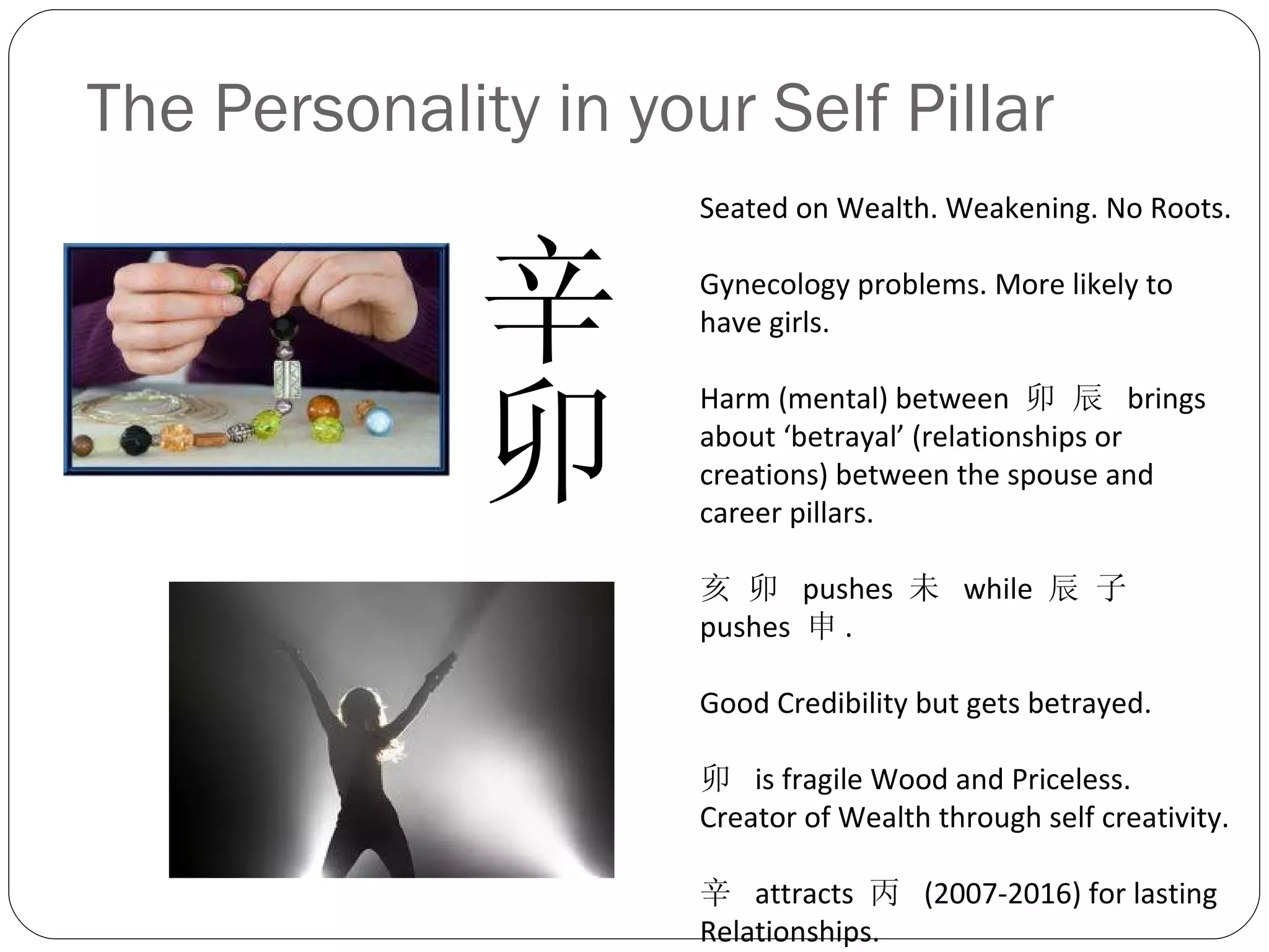 The Personality in your Self Pillar 辛卯  Seated on Wealth. Weakening. No Roots. Gynecology problems. More likely to have girls. Harm (mental) between  卯 辰  brings about ‘betrayal’ (relationships or creations) between the spouse and career pillars. 亥 卯  pushes  未  while  辰 子  pushes  申 . Good Credibility but gets betrayed. 卯  is fragile Wood and Priceless. Creator of Wealth through self creativity. 辛  attracts  丙  (2007-2016) for lasting Relationships. 