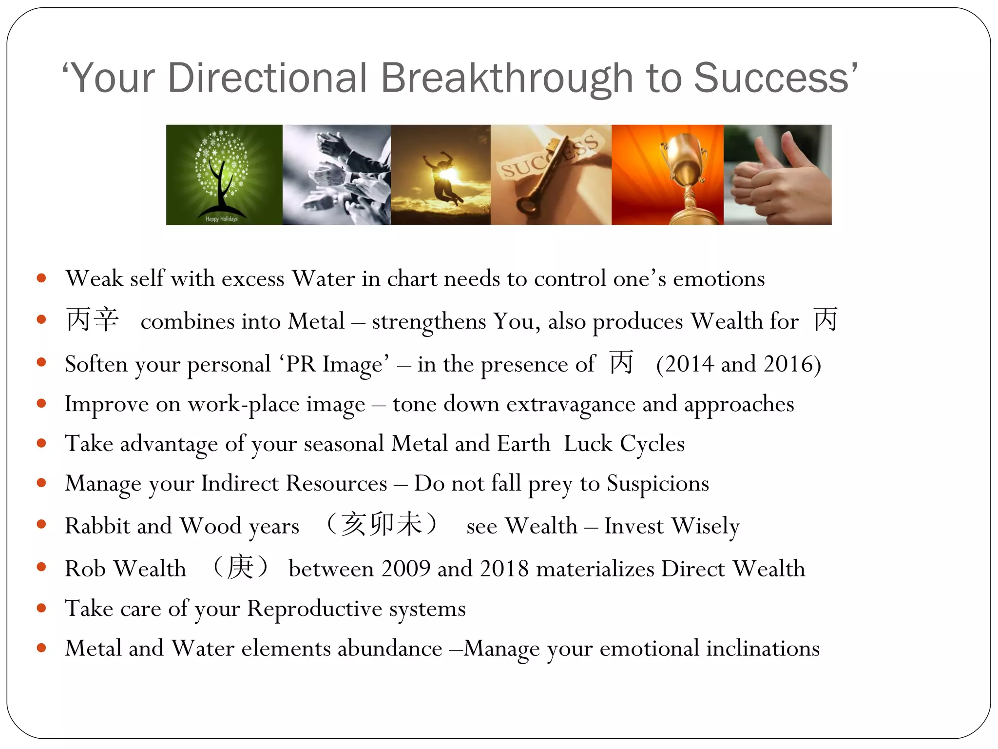 ‘ Your Directional Breakthrough to Success’ Weak self with excess Water in chart needs to control one’s emotions  丙辛  combines into Metal – strengthens You, also produces Wealth for  丙 Soften your personal ‘PR Image’ –  in the presence of  丙  (2014 and 2016) Improve on work-place image – tone down extravagance and approaches Take advantage of your seasonal Metal and Earth  Luck Cycles Manage your Indirect Resources – Do not fall prey to Suspicions  Rabbit and Wood years  （亥卯未）   see Wealth – Invest Wisely Rob Wealth  （庚） between 2009 and 2018 materializes Direct Wealth Take care of your Reproductive systems Metal and Water elements abundance –Manage your emotional inclinations 