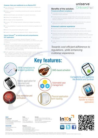 However, there are roadblocks to an effective KYC
Ever changing KYC requirements owing to internal policy changes and
external mandates
Multiple customer ‘on-boarding’ procedures and customer identification
processes.
Manual identification and verification of customer documents.
Adhering to de-duplication norms
Data integrity across all applications
Increase in TAT to bring customers onboard and delayed transactional
SLAs
Ensuring availability of customer documents for review by regulators at all
times.
Where is the physical form during this course?
Hassles of carrying physical application forms, delayed activation.
Hence Onboard
TM
, an end-to-end and comprehensive
KYC application
Critical to customer on-boarding, Intense’s OnboardTM
is now a
comprehensive solution on mobile phones enabling cost-effective and ‘green’
compliance
OnboardTM
is an intelligent end-to-end automated solution that digitally
captures customer information trough SMART phones and pushes it
through a workflow of checks and verifications. The information thus
captured is sent through an intelligent check that involves audit, data entry,
error correction, QA and warehousing
Mobile application to capture key customer information namely, application
form, metadata, photograph, Proof of Address (POA), Proof of Identity
(POI) and Biometrics is a unique feature that enables paperless compliance
and faster customer on-boarding due greater convenience.
Benefits of the solution:
Prompt and efficient compliance
Automated process of document verification affirms the veracity by checking
credentials of every subscriber
Provides electronic document storage facility with access rights and version
control for legal and regulatory departments, thereby ensuring adherence to
statutory compliance
Tracks end-to-end activation process for complete control over the customer
application form approval process, thus ensuring transparency
Enhanced customer experience
Improved customer satisfaction due to faster customer onboarding
Greater convenience to customers due to mobile data and document capture
Electronic document capture through the mobile app results in reduced
expenditure on resources such as physical storage, maintenance and manpower
Elimination of errors with an automated workflow process for image QC, audit
and data entry
Faster retrieval of customer application forms for faster turnaround to customer
queries.
Towards cost efficient adherence to
regulations, while enhancing
customer experience.
Key features:
Intense Technologies Limited
MMobile application for
dooccument and
Bioiommetric capture
100%0% ccompliance to
striningegent guidelines
Bluetooth enabled
transfer to mobile
application
Physical application
form tracking
Data validD lidatdation and
verificationon
SMS-based activation
Automated case
management
tibility with platformspatComp
Android and SymbianAlike
Information and content contained in here is an exclusive property of Intense Technologies Limited.The content presented is correct at the time of publishing
and is subject to change.Intense,Intense logo are trademarks of Intense Technologies Limited.All other product or brand names are trademarks or registered trademarks of their respective owners.
INDIA
Secunderabad
A1,Vikrampuri
Secunderabad - 500 009.AP,INDIA
Tel:+91-40-44558585/27849019/27844551
Fax:+91-40-27819040
e-mail:info@intense.in
Mumbai
101,Vaishnav Apt,Dr.Charat Singh Colony
Nr.Solitare Corporate Park,Chakala,Andheri (E)
Mumbai - 400 093.
Tel:+91-22-32419713/32064648/28253400
e-mail:sales.mumbai@intense.in
Bangalore
103,Krishna Chambers,
20/21,Konena Agrahara,5th Cross,
Airport Road,Bangalore - 560017
Tel:+91-80-324 91083/30588333/9741922511
e-mail: sales.bangalore@intense.in
Noida
A-1/E,Sector - 16
Noida - 201301
Uttar Pradesh
Tel:+91-120- 4743900 to 10
e-mail:sales.delhi@intense.in
SINGAPORE
9,Temasek Boulevard # 19-05
Suntec Tower 2
Singapore 038989
Tel:+65-8288-1859
 