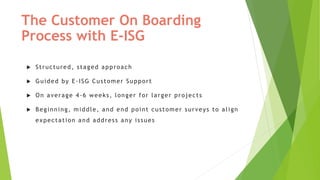 The Customer On Boarding
Process with E-ISG
 Structured, staged approach
 Guided by E-ISG Customer Support
 On average 4-6 weeks, longer for larger projects
 Beginning, middle, and end point customer surveys to align
expectation and address any issues
 
