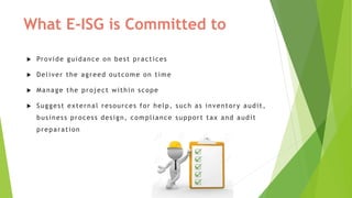 What E-ISG is Committed to
 Provide guidance on best practices
 Deliver the agreed outcome on time
 Manage the project within scope
 Suggest external resources for help, such as inventory audit,
business process design, compliance support tax and audit
preparation
 