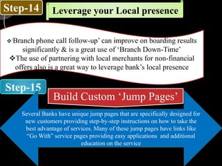 Step-14
Step-15
Leverage your Local presence
‘Branch phone call follow-up’ can improve on boarding results
significantly & is a great use of ‘Branch Down-Time’
The use of partnering with local merchants for non-financial
offers also is a great way to leverage bank’s local presence
Build Custom ‘Jump Pages’
Several Banks have unique jump pages that are specifically designed for
new customers providing step-by-step instructions on how to take the
best advantage of services. Many of these jump pages have links like
“Go With” service pages providing easy applications and additional
education on the service
 