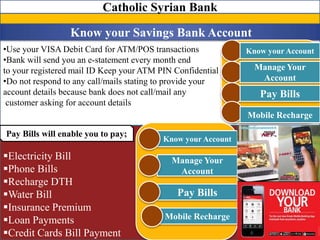 •Use your VISA Debit Card for ATM/POS transactions
•Bank will send you an e-statement every month end
to your registered mail ID Keep your ATM PIN Confidential
•Do not respond to any call/mails stating to provide your
account details because bank does not call/mail any
customer asking for account details
Catholic Syrian Bank
Know your Savings Bank Account
Know your Account
Manage Your
Account
Pay Bills
Mobile Recharge
Electricity Bill
Phone Bills
Recharge DTH
Water Bill
Insurance Premium
Loan Payments
Credit Cards Bill Payment
Know your Account
Manage Your
Account
Pay Bills
Mobile Recharge
Pay Bills will enable you to pay;
 