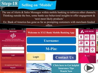 Step-18 Selling on ‘Mobile’
The use of Alerts & Sales Messages within mobile banking re-inforces other channels.
Thinking outside the box, some banks use behavioral insights to offer engagement &
‘next most likely products’
Ex: Bank of America has gone as far as prompting customers with merchant-funded
offers
Welcome to XYZ Bank Mobile Banking App
Username:
M-Pin:
Login
Click here to Get helpful
Insurance Tips
Watch Now
Contact Us
 