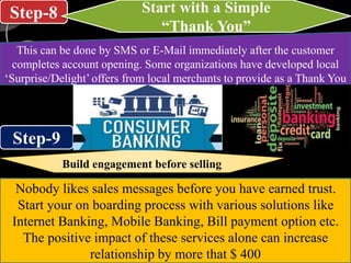 Step-8
Step-9
Start with a Simple
“Thank You”
This can be done by SMS or E-Mail immediately after the customer
completes account opening. Some organizations have developed local
‘Surprise/Delight’ offers from local merchants to provide as a Thank You
Build engagement before selling
Nobody likes sales messages before you have earned trust.
Start your on boarding process with various solutions like
Internet Banking, Mobile Banking, Bill payment option etc.
The positive impact of these services alone can increase
relationship by more that $ 400
 