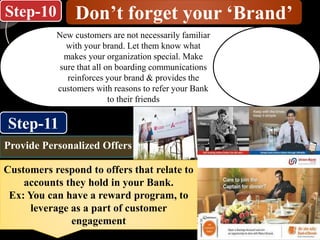 Step-10
Step-11
Don’t forget your ‘Brand’
New customers are not necessarily familiar
with your brand. Let them know what
makes your organization special. Make
sure that all on boarding communications
reinforces your brand & provides the
customers with reasons to refer your Bank
to their friends
Customers respond to offers that relate to
accounts they hold in your Bank.
Ex: You can have a reward program, to
leverage as a part of customer
engagement
Provide Personalized Offers
 