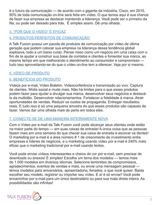 2
é o futuro da comunicação — de acordo com o gigante da indústria, Cisco, em 2015,
90% de toda comunicação on-line será feita em vídeo. O que temos aqui é sua chance
de fazer sua empresa se destacar mantendo a liderança. Você pode ser o primeiro da
fila, ou pode ser deixado para trás. É simples assim. Dê uma olhada.
3. “POR QUE O VÍDEO” É EFICAZ
4. PRODUTOS PERFEITOS DE COMUNICAÇÃO
A Talk Fusion possui um pacote de produtos de comunicação por vídeo de última
geração que podem colocar sua empresa na liderança dessa tendência global
explosiva, tudo a um baixo custo. Pense nisso como um negócio em uma caixa com o
fim de te ajudar a construir sua base de contatos e clientes e fomentar sua marca, ao
mesmo tempo em que melhorando o atendimento ao consumidor e compromisso —
tudo isso aproveitando-se do que o vídeo on-line tem a oferecer. Veja por si mesmo.
5. VÍDEO DE PRODUTO
6. BENEFÍCIOS DO PRODUTO
Vídeos por e-mail, Vídeo Boletim. Videoconferência e transmissão ao vivo. Captura
de clientes. Mídia social e muito mais. Não há limites para o que esses produtos
podem fazer para ajudar a divulgar sua marca, desenvolver seus negócios e destacá-
lo da multidão. Desenvolver relacionamentos. Fortalecer a fidelidade à marca. Atrair
oportunidades de vendas. Reduzir os custos de propaganda. Entregar resultados
reais. E tudo isso é só uma pequena amostra do que esses produtos são capazes de
fazer. Vamos dar uma olhada mais de perto em todos eles.
7. CONECTE-SE DE UMA MANEIRA INTEIRAMENTE NOVA
Com o Vídeo por e-mail da Talk Fusion você pode alcançar seus clientes onde estão
na maior parte do tempo — em suas caixas de entrada! A única coisa que as pessoas
fazem mais em uma semana do que checar sua caixa de entrada é escovar os dentes!
O marketing por e-mail é a área número # 1 de crescimento de investimento entre
empresas e líderes de negócios, e o marketing usando vídeo por e-mail é 240% mais
eficaz que o marketing tradicional por e-mail usando textos.
Você pode enviar vídeos interessantes e cheios de cor por e-mail, sem precisar de
downloads ou anexos! É simples! Escolha um tema dos modelos — temos mais
de 1.000 modelos em diversos idiomas. Selecione lembretes de compromissos,
agradecimentos, eventos de vendas e mais, ou envie uma mensagem pessoal —
temos modelos para aniversários, aposentadoria, feriados, o que você quiser. Basta
escolher seu modelo, registrar ou importar seu vídeo. E aí é só enviar! Você pode
encaminhar por e-mail para um único destinatário ou para sua mala direta inteira. As
possibilidades são infinitas!
 