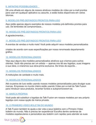 3
8. INFINITAS POSSIBILIDADES 	
Dê uma olhada em alguns de nossos atrativos modelos de vídeo por e-mail prontos
para usar em qualquer aplicativo ou assunto, e estão todos disponíveis em vários
idiomas.
9. MODELOS PRÉ-DEFINIDOS PRONTOS PARA USO
Aqui estão apenas alguns exemplos de nossos modelos pré-definidos prontos para
uso. De lembretes de compromissos...
10. MODELOS PRÉ-DEFINIDOS PRONTOS PARA USO
A agradecimentos...
11. MODELOS PRÉ-DEFINIDOS PRONTOS PARA USO
A eventos de vendas e muito mais! Você pode adquirir seus modelos personalizados
criados de acordo com suas especificações por nosso renomeado departamento
gráfico.
12. MODELOS PERSONALIZADOS
Veja aqui alguns dos modelos personalizados atrativos que criamos para outros
clientes. Você não precisa ser um artista — apenas nos dê seu logotipo, suas imagens
e sua ideia, e criaremos sua obra-prima exclusiva. De times de esporte...
13. MODELOS PERSONALIZADOS
A instituições de caridade e muito mais.
14. MODELOS PERSONALIZADOS
Até cruzeiros de luxo estão usando nossos modelos personalizados para divulgar suas
marcas. Empresas no mundo inteiro estão usando Vídeo por e-mail da Talk Fusion
para introduzir seus produtos, levantar fundos e autopromoverem-se.
15. MARCA PRÓPRIA
Você pode até substituir o logotipo da Talk Fusion em nossos modelos por seu próprio
logotipo com nossa opção de marca privada.
16. O PRIMEIRO VÍDEO BOLETIM DO MUNDO
A Talk Fusion também te ajuda a dar vida a seus boletins com o Primeiro Vídeo
boletim do mundo. Não é preciso ter experiência! Escolha dentre centenas de
modelos espetaculares e personalize seu boletim com rapidez para atender as suas
 