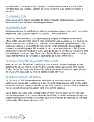 4
necessidades, com nossa edição simples com recurso de arrastar e soltar. Insira
com facilidade seu logotipo, escolha as cores e adicione suas próprias imagens e
conteúdo.
17. VÍDEO BOLETIM
Aqui estão apenas alguns exemplos de nossos modelos personalizáveis. Escolha
dentre automóveis exóticos, web design e imóveis...
18. VÍDEO BOLETIM
Até de arquitetura, de satisfação do cliente, agradecimentos e muito mais! Há modelos
disponíveis para qualquer negócio ou ocasião... a escolha é sua!
Torne seu vídeo conhecido com alguns passos simples. As empresas no mundo
inteiro estão usando Vídeo boletins para apresentar suas mensagens. Um dentista na
Rússia mostrou como encher uma cavidade; um museu na Hungria promoveu suas
atrações especiais e um agente de viagens na França apresentou acomodações de
cinco estrelas na ilha grega. Até uma banda de rock na Indonésia usou Talk Fusion
para promover seu novo álbum e turnê. Você pode fazer o link de seu vídeo por e-mail
e vídeo boletim para seu blog, Facebook e Twitter. Nossa integração fácil com mídia
social transforma fãs do Facebook e seguidores do Twitter em clientes.
19. APLICATIVOS PARA CELULAR DA TALK FUSION
Além de usar seu PC ou MAC, você pode criar e enviar nossos vídeos por e-mail
diretamente de seu iPhone, iPad e Android usando nossos aplicativos para celular
Fusion On the Go. Você nunca estará fora de alcance e terá sempre a oportunidade
de enviar uma saudação ou anúncio personalizado por vídeo.
20. RELATÓRIOS EM TEMPO REAL
Os produtos da Talk Fusion oferecem estatísticas e análises valiosas que permitem
saber o que está dando resultados e o que não está. Digamos que você enviou Vídeo
por e-mail para dez pessoas. Metade sequer abre o e-mail e a outra metade assiste ao
vídeo e encaminha sua mensagem para cinco outras pessoas.
Quais dessas pessoas você vai responder primeiro? Com a Talk Fusion você sabe
imediatamente quando e quantas vezes os destinatários assistiram sua mensagem e
encaminharam para outros! É como ter sua própria empresa de pesquisa de mercado
trabalhando 24 horas por dia para você.
 
