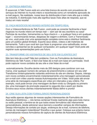 5
21. ENTREGA IMBATÍVEL
É essencial. A Talk Fusion está em uma lista branca de acordo com provedores de
serviços de Internet no mundo inteiro e reconhecida como um remetente aprovado de
e-mail seguro. Na realidade, nossa taxa de distribuição é bem mais alta que a média
da indústria. E distribuição mais alta significa taxas mais altas de resposta, que se
traduz em mais receita!
22. FAÇA NEGÓCIOS NO MUNDO INTEIRO EM TEMPO REAL
Com a Videoconferência da Talk Fusion, você pode se conectar facilmente e fazer
negócios no mundo inteiro em tempo real — sem sair de seu escritório ou casa!
Participe de reuniões, treinamentos ou faça check-in — a qualquer hora e em qualquer
lugar — economizando tempo, despesas de viagem e dinheiro. Com a Transmissão
ao vivo, você pode criar uma apresentação completa como esta e distribuir facilmente
para um público global ilimitado. Exporte seus slides, vídeos e até materiais de
treinamento. Tudo o que você tem que fazer é programar uma radiodifusão, enviar
convites e apresentar-se de qualquer computador, em qualquer lugar! Você pode até
registrar suas apresentações para uso futuro.
23. TRANSFORME OS VISITANTES DE SEU SITE EM CLIENTES 24/7
Não tem lista de e-mail? Não tem problema. Com os Formulários de Assinatura
Eletrônica da Talk Fusion, é fácil criar listas de e-mail com base em permissão. Você
pode capturar novos contatos de seu site e criar listas de e-mail
automaticamente. Escolha dentre mais de 200 designs para combinar com sua
marca, criar qualquer número de campos de preenchimento e colocar em seu site!
Transforme ininterruptamente visitantes anônimos do site em clientes. Depois, interaja
com novos contatos encaminhando instantaneamente uma mensagem personalizada
por e-mail com vídeo usando nossas Autorrespostas em Vídeo. Você pode até enviar
uma série de mensagens específicas por vídeo em intervalos a seu critério. Por
exemplo, você pode enviar uma mensagem de Bem-vindo ou Obrigado no primeiro
dia, uma mensagem de promoção especial no segundo dia e assim por diante.
Envolva seus novos clientes instantaneamente! Basta definir e pronto!
24. CRIE SUA LISTA COM FORMULÁRIOS PERSONALIZADOS
Aqui estão apenas algumas de nossas opções interessantes de Formulário de
Assinatura Eletrônica — nós temos centenas! Existe realmente algo para toda marca
ou estilo pessoal, e lembre-se de que todos esses formulários são inteiramente
personalizáveis, desde adicionar seus banners a escolher campos de informações.
Deseja informações de contato por skype, endereços de e-mail, números de telefone,
nomes de mensagem instantânea? Escolha o que quiser. Coloque sua própria marca
personalizando nossos formulários de captura de clientes de Assinatura Eletrônica.
 