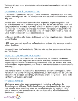 6
Cative as pessoas exatamente quando estiverem mais interessadas em seu produto
ou serviço.
25. A NOVA EVOLUÇÃO EM REDE SOCIAL
Tire proveito do poder cada vez maior das redes sociais, compartilhe suas notícias e
exponha seus negócios para um público novo e ilimitado no mundo inteiro! Use Vídeo
Blog para
destacar-se da multidão com demonstrações de produto e apresentações de sua
loja ou funcionários. Envie sua mensagem para mais de 200 sites de rede social com
Compartilhamento de Vídeo. Aumente a otimização dos mecanismos de pesquisa e a
exposição de sua marca para uma rede inteiramente nova postando seus vídeos na
Fusion Wall — o chamativo site de rede social em vídeo da Talk Fusion. O vídeo é o
futuro da comunicação on-line, e as redes sociais
estão onde os vídeos são vistos e distribuídos com mais frequência. Veja: vídeos são
compartilhados
1.200 vezes com mais frequência no Facebook que textos e links somados, e quatro
bilhões de vídeos
são assistidos no YouTube todo dia! É fácil transformar fãs e seguidores em clientes
com Talk Fusion.
26. UM CICLO INCESSANTE DE SUCESSO
Por si só, qualquer um dos Produtos de Comunicação por Vídeo da Talk Fusion
poderia melhorar seus negócios e iniciativas de marketing. Mas eles também foram
projetados para trabalhar perfeitamente juntos! Desde vídeo por e-mail a rede social,
eles fornecem a resposta perfeita para todas as suas necessidades de comunicação e
marketing —
uma maneira melhor e mais dinâmica de criar marca e incrementar negócios. Tanto
individualmente quanto em conjunto, nossos Produtos de Comunicação por Vídeo de
classe mundial oferecem excelência, versatilidade e valor excepcional — o que pode
significar maior sucesso para você!
27. USOS ILIMITADOS
Não importa quais sejam suas necessidades de marketing, os Produtos de
Comunicação por Vídeo da Talk Fusion oferecem a solução perfeita. Se tudo o que
você usou foi nosso produto de vídeo por e-mail para enviar um “muito obrigado”
criativo e pessoal para seus clientes, o valor de desenvolver a fidelidade daquele
cliente seria inestimável.
 
